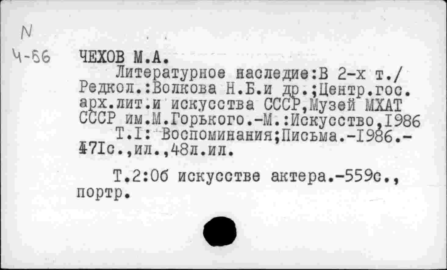 ﻿ЧЕХОВ М.А.
Литературное наследие:В 2-х т./ Редкол.:Волкова Н.Б.и др.;Центр.гос. арх.лит.и искусства СССР,Музей МХАТ СССР им.М.Горького.-М.:Искусство,1986
Т.1: Восломинания;Письма.-1986.-471с.,ил.,48л.ил.
Т.2:0б искусстве актера.-559с., портр.